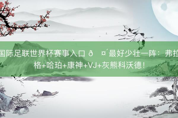 国际足联世界杯赛事入口 🤴最好少壮一阵：弗拉格+哈珀+康神+VJ+灰熊科沃德！