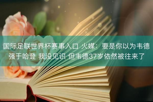 国际足联世界杯赛事入口 火媒：要是你以为韦德强于哈登 我没见识 但韦德37岁依然被往来了