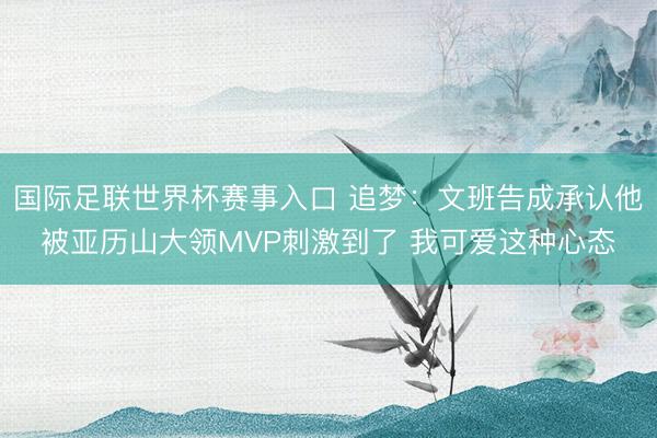 国际足联世界杯赛事入口 追梦：文班告成承认他被亚历山大领MVP刺激到了 我可爱这种心态