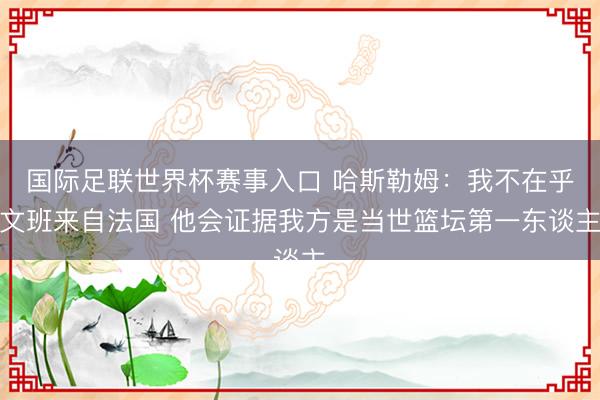 国际足联世界杯赛事入口 哈斯勒姆：我不在乎文班来自法国 他会证据我方是当世篮坛第一东谈主