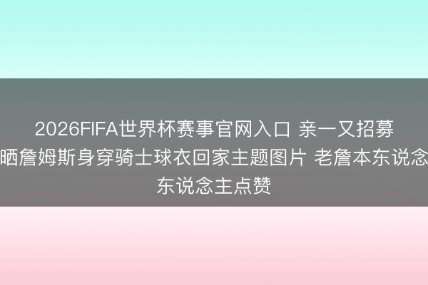 2026FIFA世界杯赛事官网入口 亲一又招募？舅舅晒詹姆斯身穿骑士球衣回家主题图片 老詹本东说念主点赞