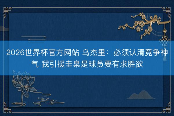 2026世界杯官方网站 乌杰里:必须认清竞争神气 我引援圭臬是球员要有求胜欲