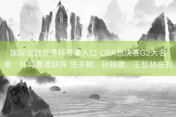 国际足联世界杯赛事入口 CBA总决赛G2大名单：怀特塞德缺阵 洛夫顿、孙铭徽、王哲林在列