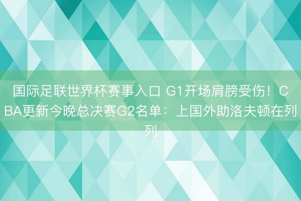 国际足联世界杯赛事入口 G1开场肩膀受伤！CBA更新今晚总决赛G2名单：上国外助洛夫顿在列