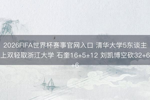 2026FIFA世界杯赛事官网入口 清华大学5东谈主上双轻取浙江大学 石奎16+5+12 刘凯博空砍32+6
