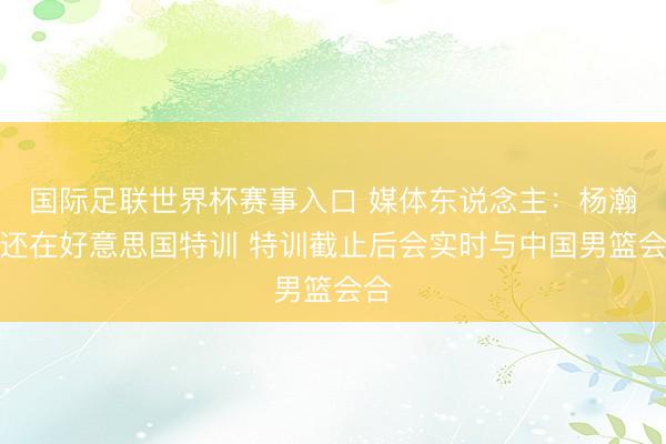 国际足联世界杯赛事入口 媒体东说念主：杨瀚森还在好意思国特训 特训截止后会实时与中国男篮会合
