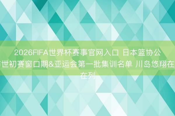 2026FIFA世界杯赛事官网入口 日本篮协公布世初赛窗口期&亚运会第一批集训名单 川岛悠翔在列