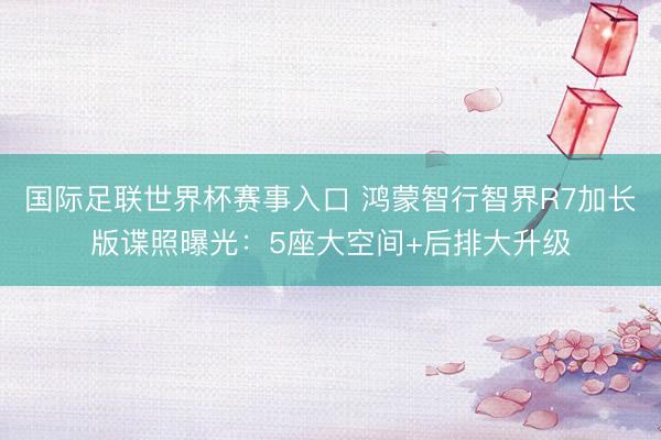 国际足联世界杯赛事入口 鸿蒙智行智界R7加长版谍照曝光：5座大空间+后排大升级