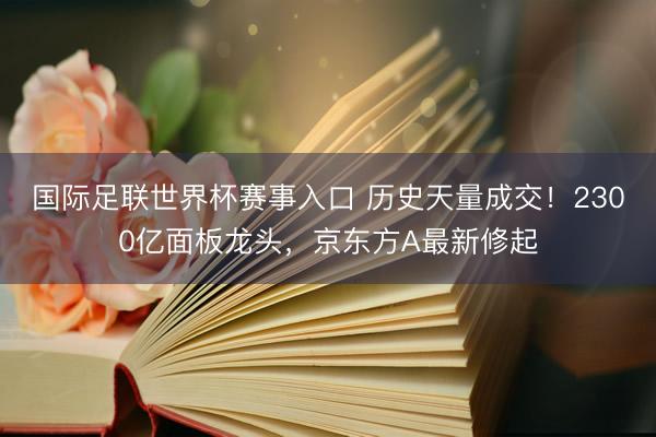 国际足联世界杯赛事入口 历史天量成交！2300亿面板龙头，京东方A最新修起