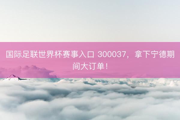 国际足联世界杯赛事入口 300037，拿下宁德期间大订单！