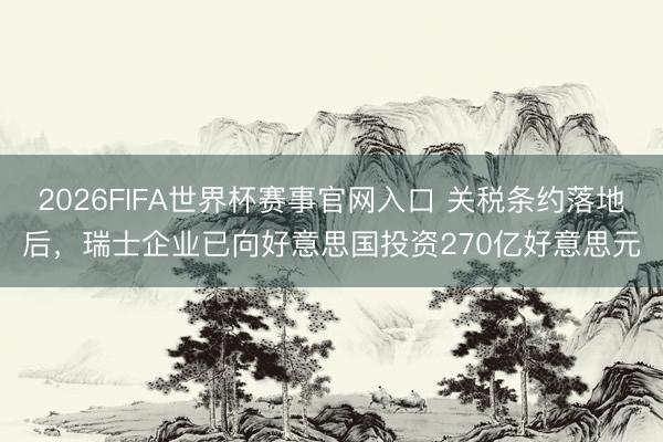 2026FIFA世界杯赛事官网入口 关税条约落地后,瑞士企业已向好意思国投资270亿好意思元