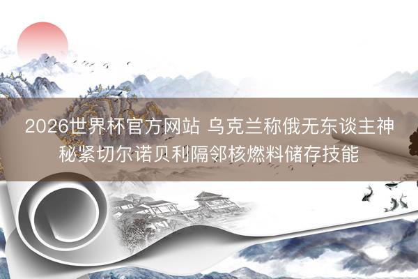 2026世界杯官方网站 乌克兰称俄无东谈主神秘紧切尔诺贝利隔邻核燃料储存技能