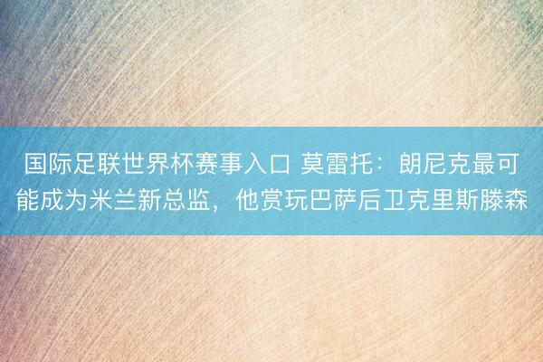 国际足联世界杯赛事入口 莫雷托：朗尼克最可能成为米兰新总监，他赏玩巴萨后卫克里斯滕森