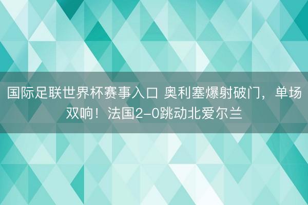 国际足联世界杯赛事入口 奥利塞爆射破门,单场双响!法国2-0跳动北爱尔兰