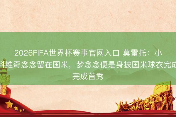 2026FIFA世界杯赛事官网入口 莫雷托:小斯坦科维奇念念留在国米,梦念念便是身披国米球衣完成首秀