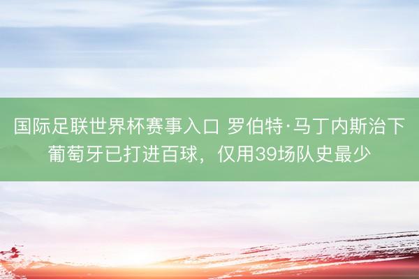 国际足联世界杯赛事入口 罗伯特·马丁内斯治下葡萄牙已打进百球，仅用39场队史最少