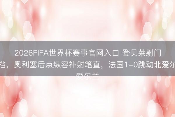 2026FIFA世界杯赛事官网入口 登贝莱射门被挡,奥利塞后点纵容补射笔直,法国1-0跳动北爱尔兰