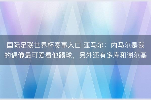 国际足联世界杯赛事入口 亚马尔：内马尔是我的偶像最可爱看他踢球，另外还有多库和谢尔基