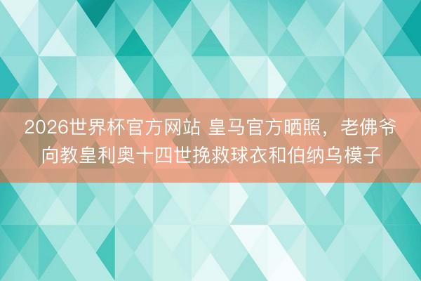 2026世界杯官方网站 皇马官方晒照，老佛爷向教皇利奥十四世挽救球衣和伯纳乌模子