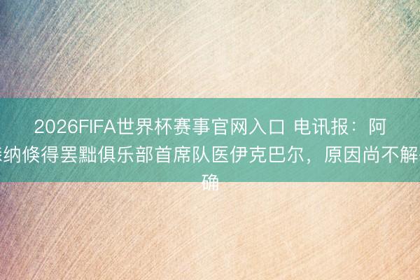 2026FIFA世界杯赛事官网入口 电讯报：阿森纳倏得罢黜俱乐部首席队医伊克巴尔，原因尚不解确