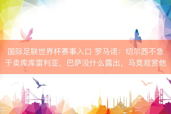 国际足联世界杯赛事入口 罗马诺:切尔西不急于卖库库雷利亚,巴萨没什么露出,马竞观赏他