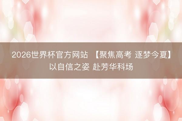 2026世界杯官方网站 【聚焦高考 逐梦今夏】以自信之姿 赴芳华科场
