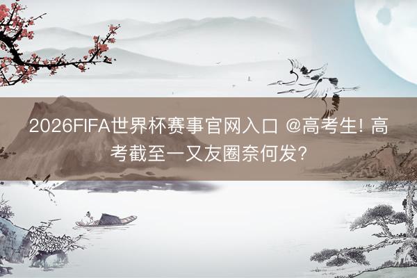 2026FIFA世界杯赛事官网入口 @高考生! 高考截至一又友圈奈何发?