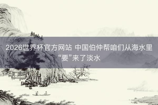 2026世界杯官方网站 中国伯仲帮咱们从海水里“要”来了淡水