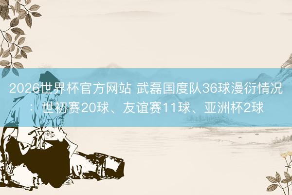2026世界杯官方网站 武磊国度队36球漫衍情况:世初赛20球、友谊赛11球、亚洲杯2球