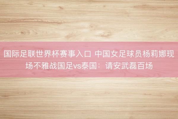 国际足联世界杯赛事入口 中国女足球员杨莉娜现场不雅战国足vs泰国:请安武磊百场