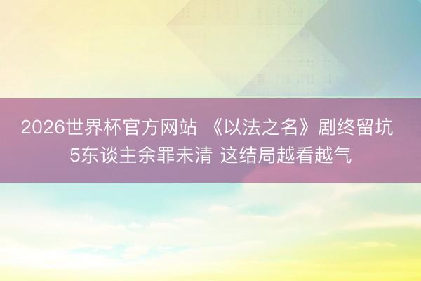 2026世界杯官方网站 《以法之名》剧终留坑 5东谈主余罪未清 这结局越看越气