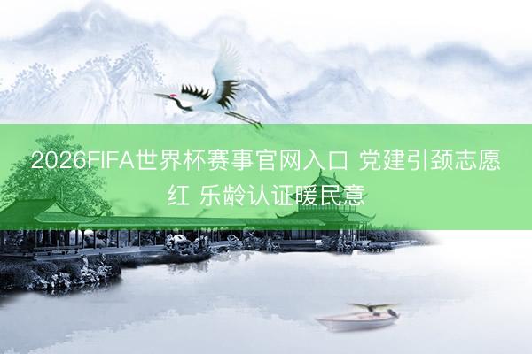 2026FIFA世界杯赛事官网入口 党建引颈志愿红 乐龄认证暖民意