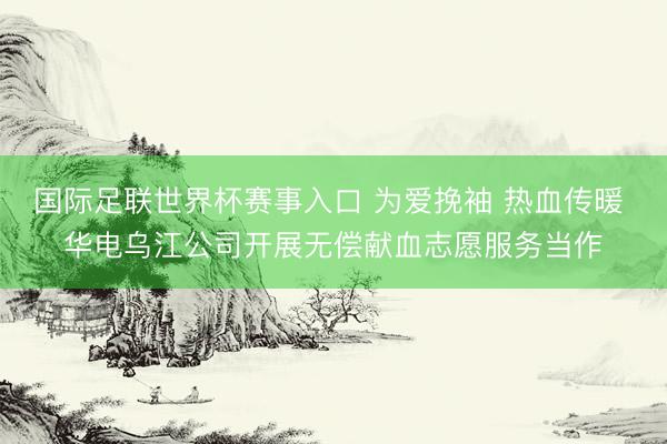 国际足联世界杯赛事入口 为爱挽袖 热血传暖 华电乌江公司开展无偿献血志愿服务当作