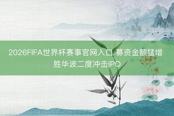 2026FIFA世界杯赛事官网入口 募资金额猛增 胜华波二度冲击IPO