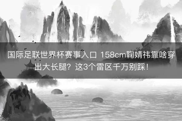 国际足联世界杯赛事入口 158cm鞠婧祎靠啥穿出大长腿？这3个雷区千万别踩！