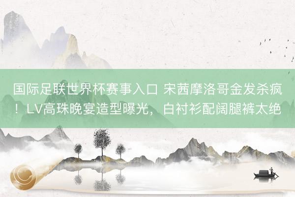 国际足联世界杯赛事入口 宋茜摩洛哥金发杀疯！LV高珠晚宴造型曝光，白衬衫配阔腿裤太绝