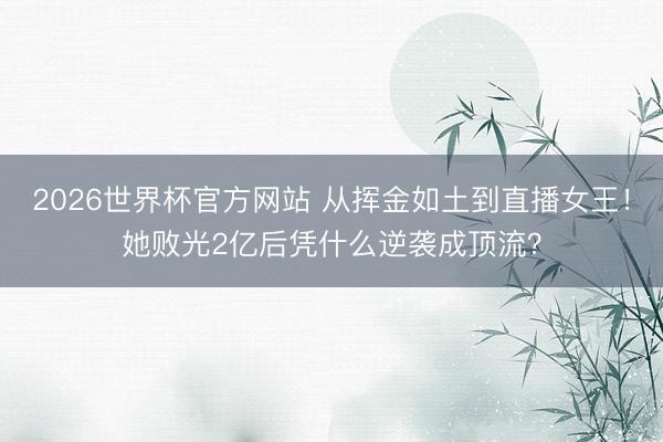 2026世界杯官方网站 从挥金如土到直播女王！她败光2亿后凭什么逆袭成顶流？