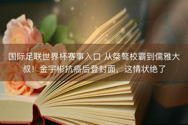 国际足联世界杯赛事入口 从桀骜校霸到儒雅大叔！金宇彬抗癌后登封面，这情状绝了
