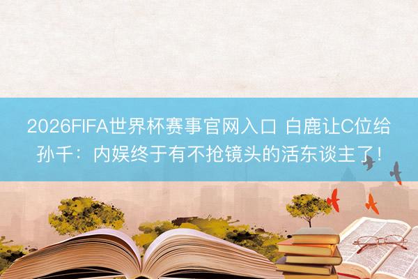 2026FIFA世界杯赛事官网入口 白鹿让C位给孙千:内娱终于有不抢镜头的活东谈主了!