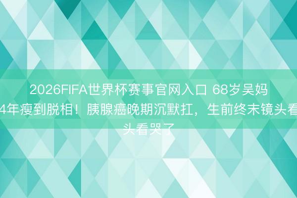 2026FIFA世界杯赛事官网入口 68岁吴妈抗癌4年瘦到脱相！胰腺癌晚期沉默扛，生前终末镜头看哭了