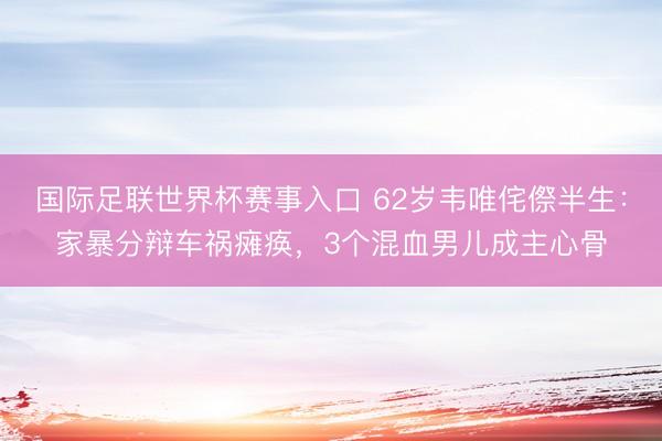 国际足联世界杯赛事入口 62岁韦唯侘傺半生:家暴分辩车祸瘫痪,3个混血男儿成主心骨