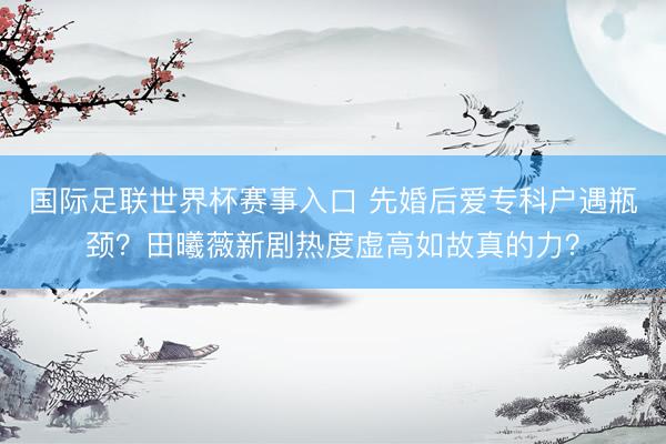 国际足联世界杯赛事入口 先婚后爱专科户遇瓶颈？田曦薇新剧热度虚高如故真的力？