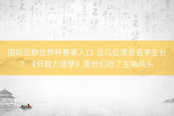 国际足联世界杯赛事入口 这几位演员名字生分？《低智力造孽》里他们抢了主角风头