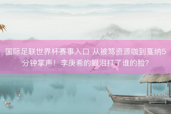 国际足联世界杯赛事入口 从被骂资源咖到戛纳5分钟掌声！李庚希的眼泪打了谁的脸？