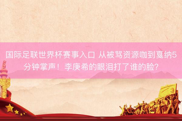 国际足联世界杯赛事入口 从被骂资源咖到戛纳5分钟掌声！李庚希的眼泪打了谁的脸？