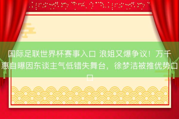 国际足联世界杯赛事入口 浪姐又爆争议！万千惠自曝因东谈主气低错失舞台，徐梦洁被推优势口