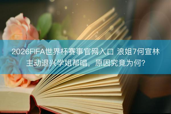 2026FIFA世界杯赛事官网入口 浪姐7何宣林主动退兴学姐帮唱，原因究竟为何？