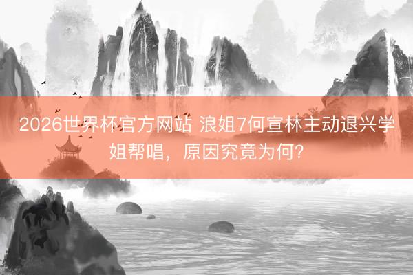 2026世界杯官方网站 浪姐7何宣林主动退兴学姐帮唱，原因究竟为何？