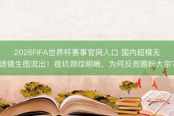 2026FIFA世界杯赛事官网入口 国内超模无滤镜生图流出！痘坑颈纹明晰，为何反而圈粉大宗？