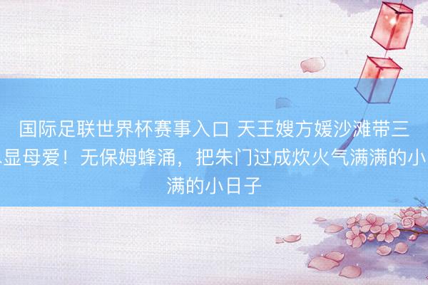 国际足联世界杯赛事入口 天王嫂方媛沙滩带三娃尽显母爱！无保姆蜂涌，把朱门过成炊火气满满的小日子